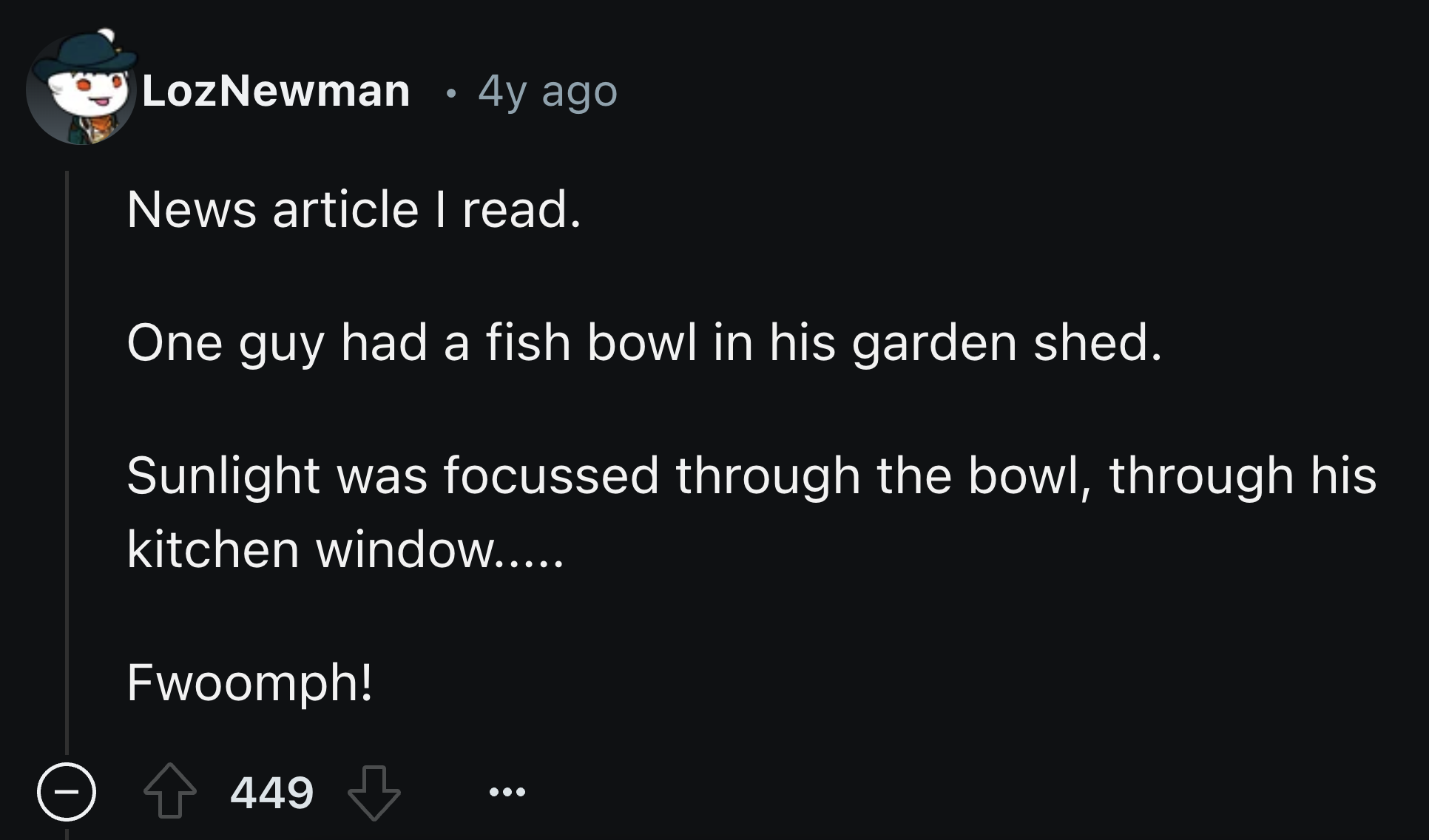 screenshot - LozNewman 4y ago News article I read. One guy had a fish bowl in his garden shed. Sunlight was focussed through the bowl, through his kitchen window..... Fwoomph! 449